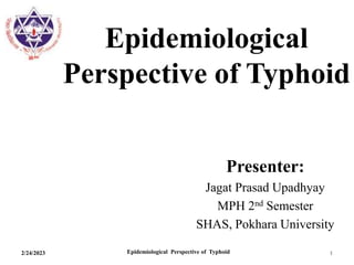 Epidemiological
Perspective of Typhoid
Presenter:
Jagat Prasad Upadhyay
MPH 2nd Semester
SHAS, Pokhara University
2/24/2023 Epidemiological Perspective of Typhoid 1
 
