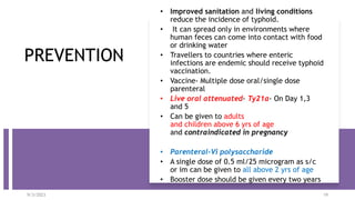 PREVENTION
• Improved sanitation and living conditions
reduce the incidence of typhoid.
• It can spread only in environments where
human feces can come into contact with food
or drinking water
• Travellers to countries where enteric
infections are endemic should receive typhoid
vaccination.
• Vaccine- Multiple dose oral/single dose
parenteral
• Live oral attenuated- Ty21a- On Day 1,3
and 5
• Can be given to adults
and children above 6 yrs of age
and contraindicated in pregnancy
• Parenteral-Vi polysaccharide
• A single dose of 0.5 ml/25 microgram as s/c
or im can be given to all above 2 yrs of age
• Booster dose should be given every two years
9/3/2023 19
 