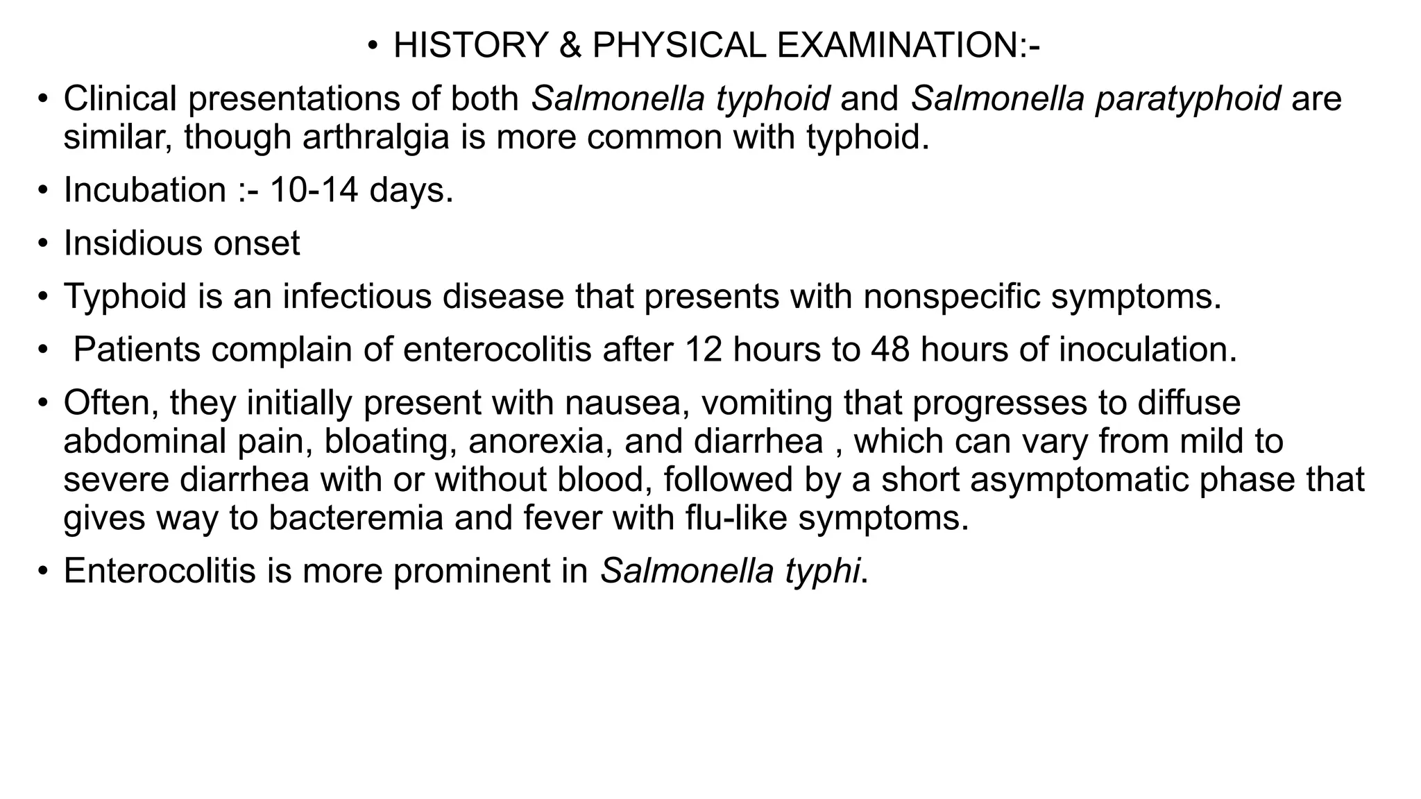 • HISTORY & PHYSICAL EXAMINATION:-
• Clinical presentations of both Salmonella typhoid and Salmonella paratyphoid are
similar, though arthralgia is more common with typhoid.
• Incubation :- 10-14 days.
• Insidious onset
• Typhoid is an infectious disease that presents with nonspecific symptoms.
• Patients complain of enterocolitis after 12 hours to 48 hours of inoculation.
• Often, they initially present with nausea, vomiting that progresses to diffuse
abdominal pain, bloating, anorexia, and diarrhea , which can vary from mild to
severe diarrhea with or without blood, followed by a short asymptomatic phase that
gives way to bacteremia and fever with flu-like symptoms.
• Enterocolitis is more prominent in Salmonella typhi.
 