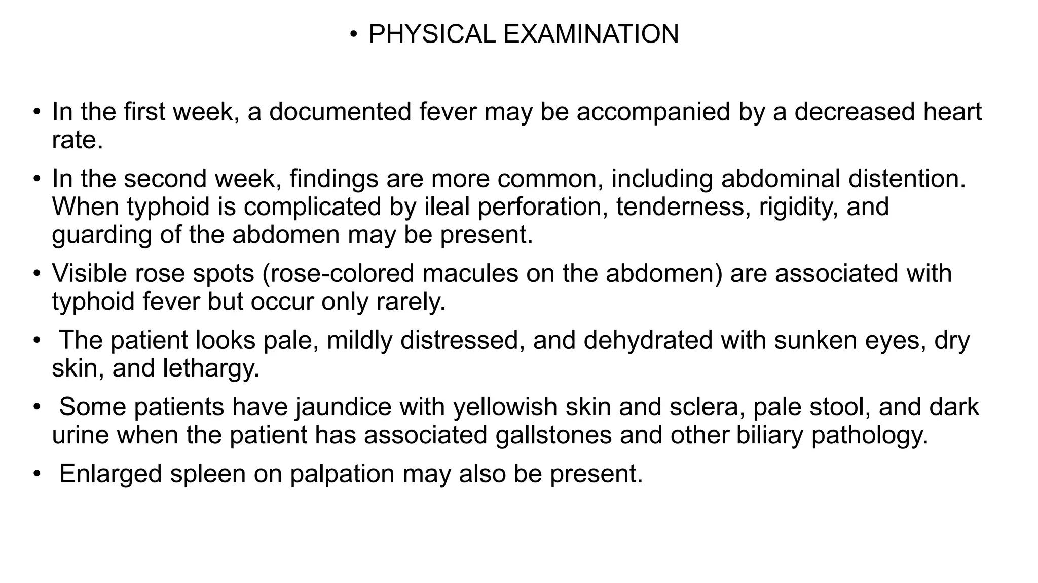 • PHYSICAL EXAMINATION
• In the first week, a documented fever may be accompanied by a decreased heart
rate.
• In the second week, findings are more common, including abdominal distention.
When typhoid is complicated by ileal perforation, tenderness, rigidity, and
guarding of the abdomen may be present.
• Visible rose spots (rose-colored macules on the abdomen) are associated with
typhoid fever but occur only rarely.
• The patient looks pale, mildly distressed, and dehydrated with sunken eyes, dry
skin, and lethargy.
• Some patients have jaundice with yellowish skin and sclera, pale stool, and dark
urine when the patient has associated gallstones and other biliary pathology.
• Enlarged spleen on palpation may also be present.
 