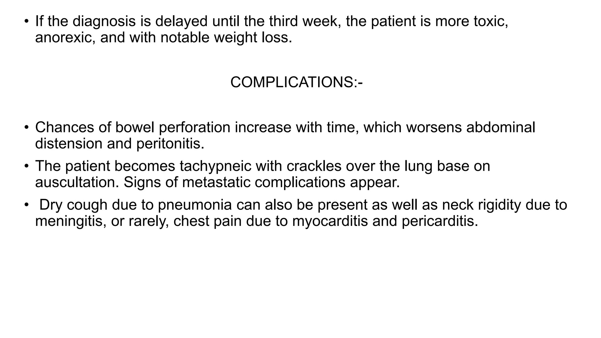 • If the diagnosis is delayed until the third week, the patient is more toxic,
anorexic, and with notable weight loss.
COMPLICATIONS:-
• Chances of bowel perforation increase with time, which worsens abdominal
distension and peritonitis.
• The patient becomes tachypneic with crackles over the lung base on
auscultation. Signs of metastatic complications appear.
• Dry cough due to pneumonia can also be present as well as neck rigidity due to
meningitis, or rarely, chest pain due to myocarditis and pericarditis.
 