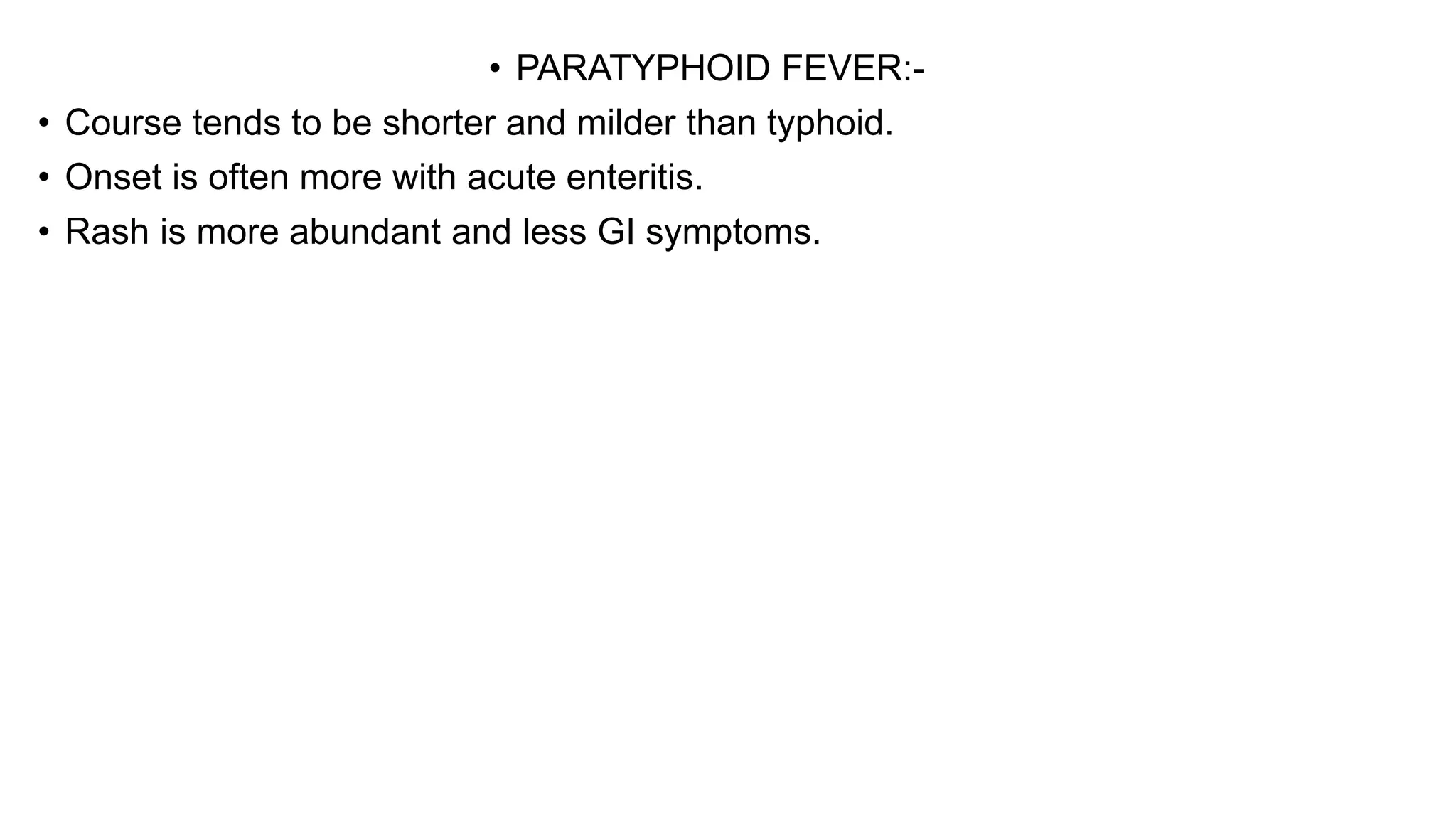 • PARATYPHOID FEVER:-
• Course tends to be shorter and milder than typhoid.
• Onset is often more with acute enteritis.
• Rash is more abundant and less GI symptoms.
 