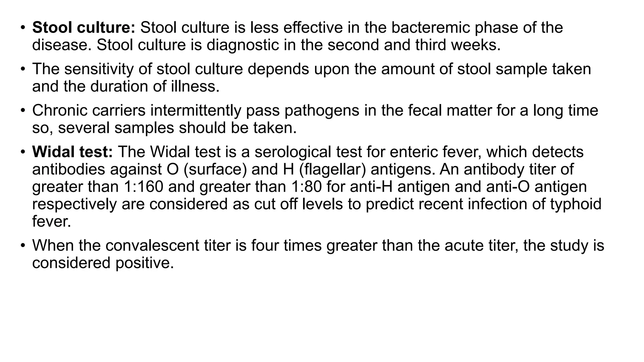 • Stool culture: Stool culture is less effective in the bacteremic phase of the
disease. Stool culture is diagnostic in the second and third weeks.
• The sensitivity of stool culture depends upon the amount of stool sample taken
and the duration of illness.
• Chronic carriers intermittently pass pathogens in the fecal matter for a long time
so, several samples should be taken.
• Widal test: The Widal test is a serological test for enteric fever, which detects
antibodies against O (surface) and H (flagellar) antigens. An antibody titer of
greater than 1:160 and greater than 1:80 for anti-H antigen and anti-O antigen
respectively are considered as cut off levels to predict recent infection of typhoid
fever.
• When the convalescent titer is four times greater than the acute titer, the study is
considered positive.
 