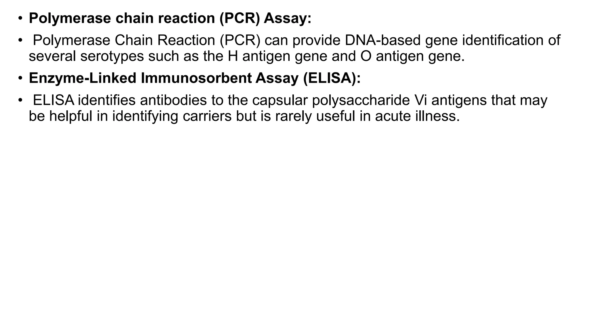 • Polymerase chain reaction (PCR) Assay:
• Polymerase Chain Reaction (PCR) can provide DNA-based gene identification of
several serotypes such as the H antigen gene and O antigen gene.
• Enzyme-Linked Immunosorbent Assay (ELISA):
• ELISA identifies antibodies to the capsular polysaccharide Vi antigens that may
be helpful in identifying carriers but is rarely useful in acute illness.
 