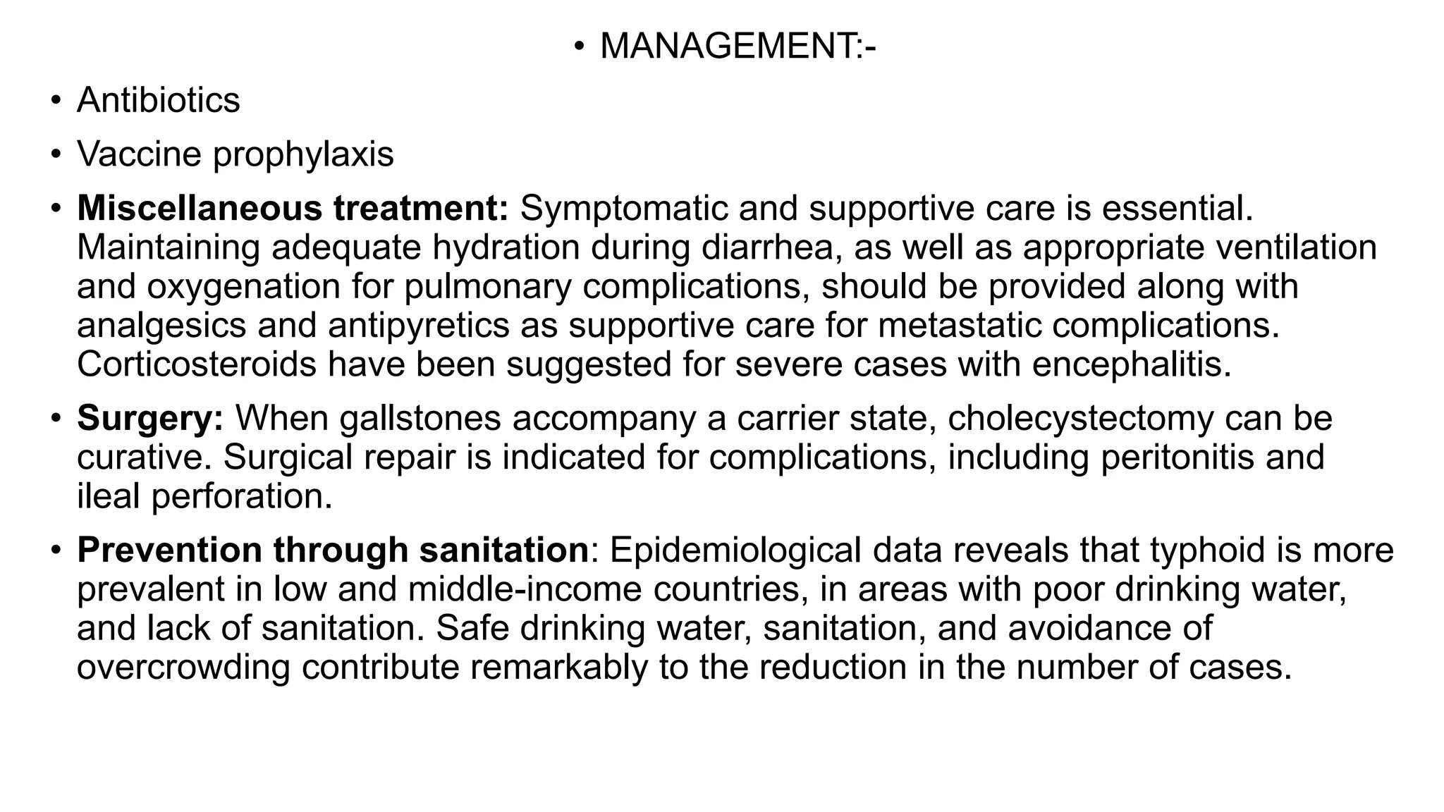 • MANAGEMENT:-
• Antibiotics
• Vaccine prophylaxis
• Miscellaneous treatment: Symptomatic and supportive care is essential.
Maintaining adequate hydration during diarrhea, as well as appropriate ventilation
and oxygenation for pulmonary complications, should be provided along with
analgesics and antipyretics as supportive care for metastatic complications.
Corticosteroids have been suggested for severe cases with encephalitis.
• Surgery: When gallstones accompany a carrier state, cholecystectomy can be
curative. Surgical repair is indicated for complications, including peritonitis and
ileal perforation.
• Prevention through sanitation: Epidemiological data reveals that typhoid is more
prevalent in low and middle-income countries, in areas with poor drinking water,
and lack of sanitation. Safe drinking water, sanitation, and avoidance of
overcrowding contribute remarkably to the reduction in the number of cases.
 