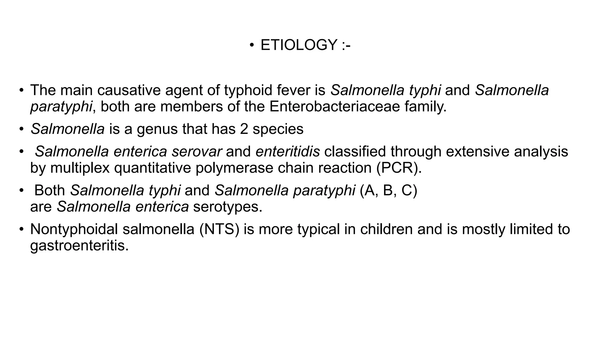• ETIOLOGY :-
• The main causative agent of typhoid fever is Salmonella typhi and Salmonella
paratyphi, both are members of the Enterobacteriaceae family.
• Salmonella is a genus that has 2 species
• Salmonella enterica serovar and enteritidis classified through extensive analysis
by multiplex quantitative polymerase chain reaction (PCR).
• Both Salmonella typhi and Salmonella paratyphi (A, B, C)
are Salmonella enterica serotypes.
• Nontyphoidal salmonella (NTS) is more typical in children and is mostly limited to
gastroenteritis.
 