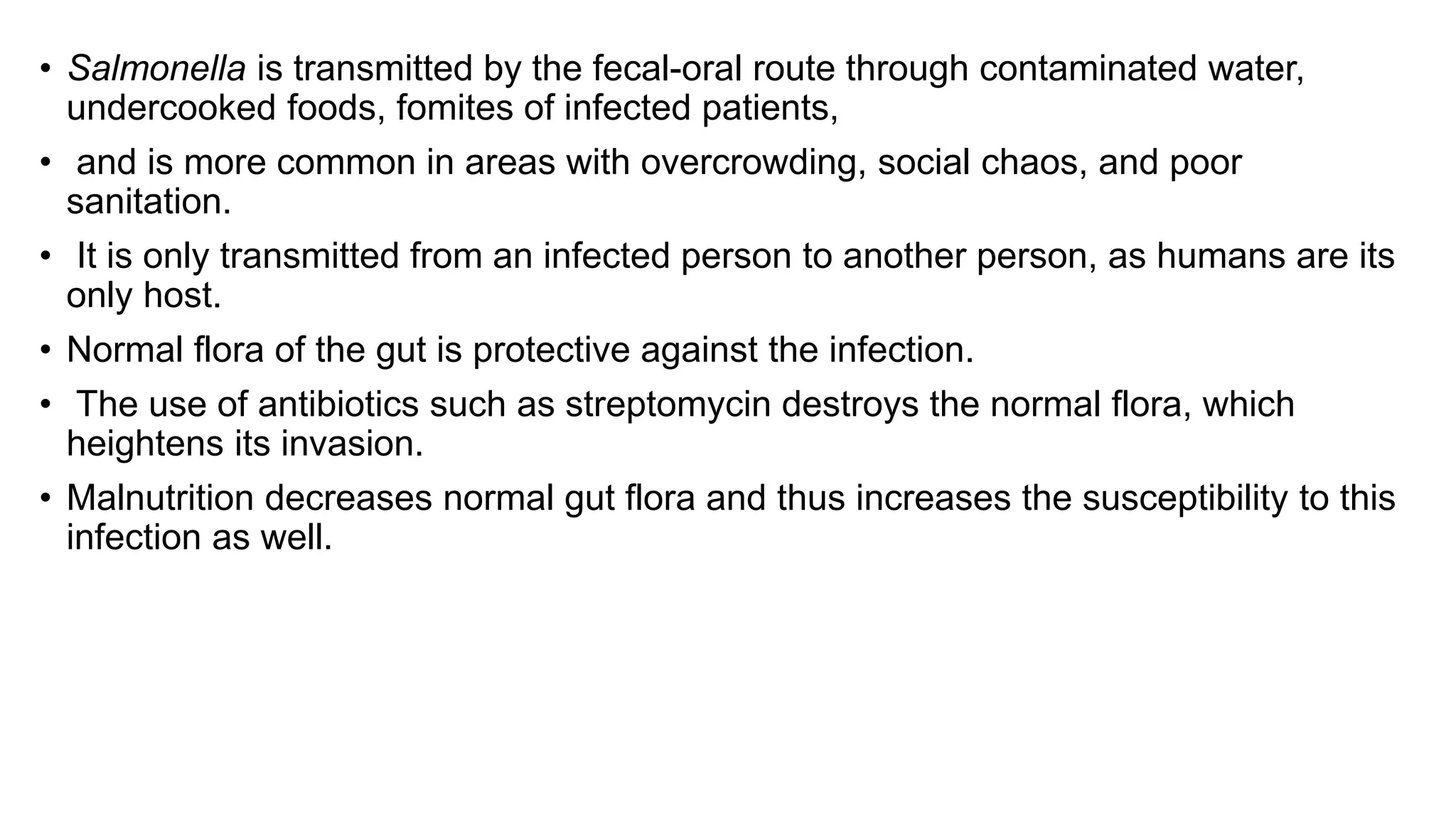 • Salmonella is transmitted by the fecal-oral route through contaminated water,
undercooked foods, fomites of infected patients,
• and is more common in areas with overcrowding, social chaos, and poor
sanitation.
• It is only transmitted from an infected person to another person, as humans are its
only host.
• Normal flora of the gut is protective against the infection.
• The use of antibiotics such as streptomycin destroys the normal flora, which
heightens its invasion.
• Malnutrition decreases normal gut flora and thus increases the susceptibility to this
infection as well.
 