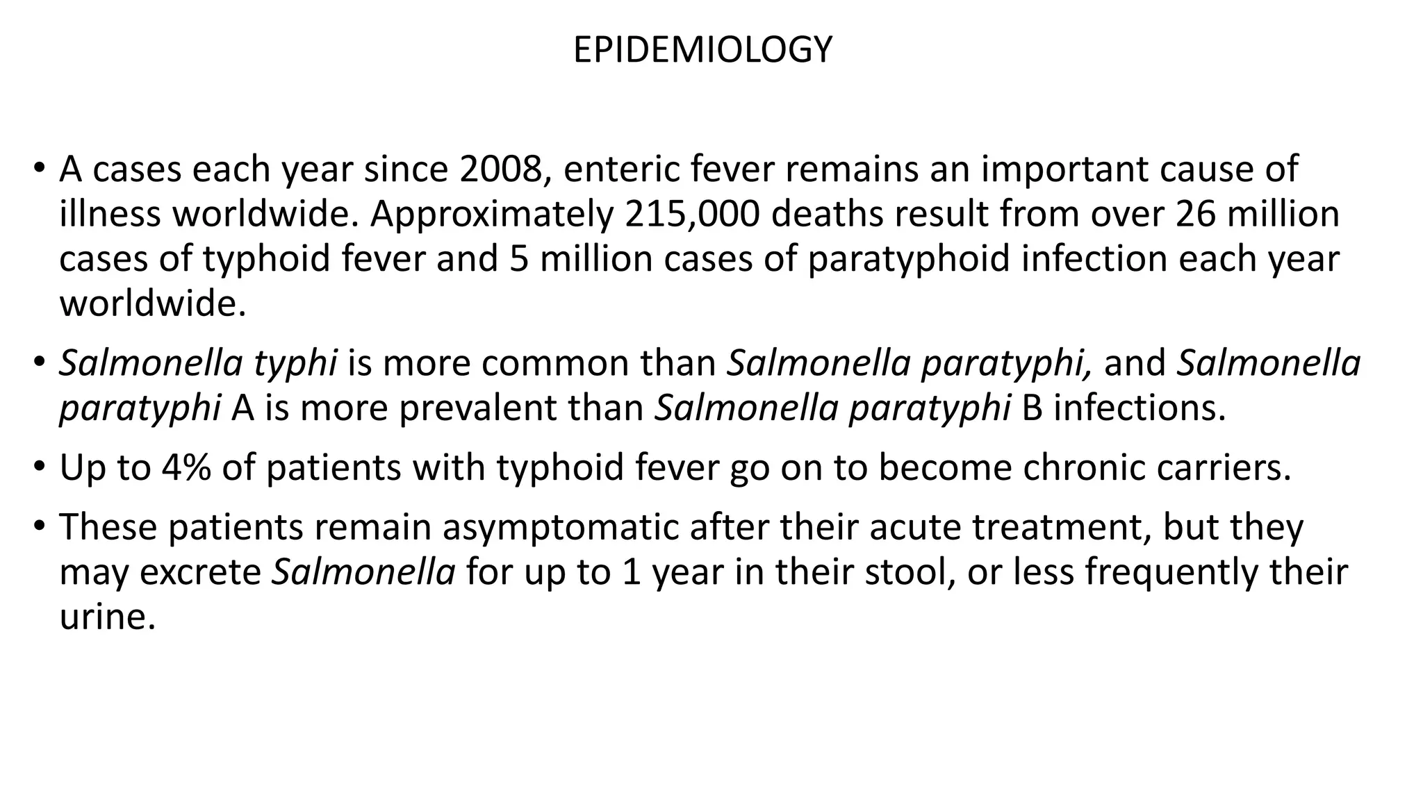 EPIDEMIOLOGY
• A cases each year since 2008, enteric fever remains an important cause of
illness worldwide. Approximately 215,000 deaths result from over 26 million
cases of typhoid fever and 5 million cases of paratyphoid infection each year
worldwide.
• Salmonella typhi is more common than Salmonella paratyphi, and Salmonella
paratyphi A is more prevalent than Salmonella paratyphi B infections.
• Up to 4% of patients with typhoid fever go on to become chronic carriers.
• These patients remain asymptomatic after their acute treatment, but they
may excrete Salmonella for up to 1 year in their stool, or less frequently their
urine.
 