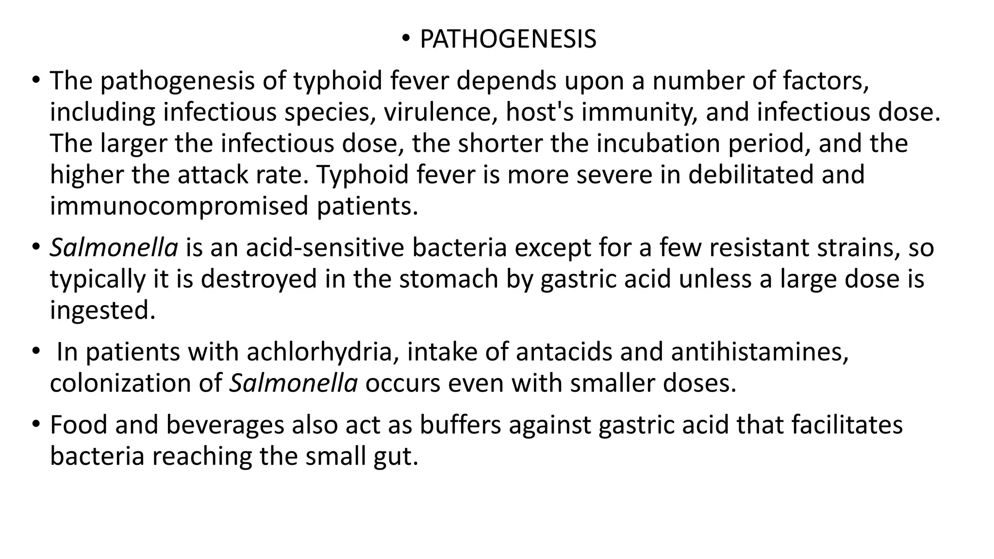 • PATHOGENESIS
• The pathogenesis of typhoid fever depends upon a number of factors,
including infectious species, virulence, host's immunity, and infectious dose.
The larger the infectious dose, the shorter the incubation period, and the
higher the attack rate. Typhoid fever is more severe in debilitated and
immunocompromised patients.
• Salmonella is an acid-sensitive bacteria except for a few resistant strains, so
typically it is destroyed in the stomach by gastric acid unless a large dose is
ingested.
• In patients with achlorhydria, intake of antacids and antihistamines,
colonization of Salmonella occurs even with smaller doses.
• Food and beverages also act as buffers against gastric acid that facilitates
bacteria reaching the small gut.
 