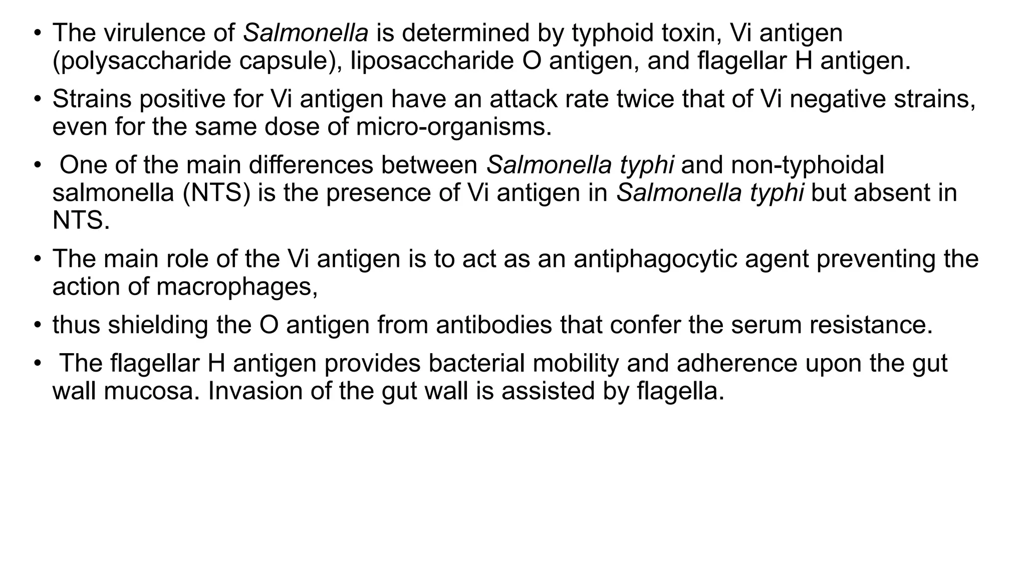 • The virulence of Salmonella is determined by typhoid toxin, Vi antigen
(polysaccharide capsule), liposaccharide O antigen, and flagellar H antigen.
• Strains positive for Vi antigen have an attack rate twice that of Vi negative strains,
even for the same dose of micro-organisms.
• One of the main differences between Salmonella typhi and non-typhoidal
salmonella (NTS) is the presence of Vi antigen in Salmonella typhi but absent in
NTS.
• The main role of the Vi antigen is to act as an antiphagocytic agent preventing the
action of macrophages,
• thus shielding the O antigen from antibodies that confer the serum resistance.
• The flagellar H antigen provides bacterial mobility and adherence upon the gut
wall mucosa. Invasion of the gut wall is assisted by flagella.
 