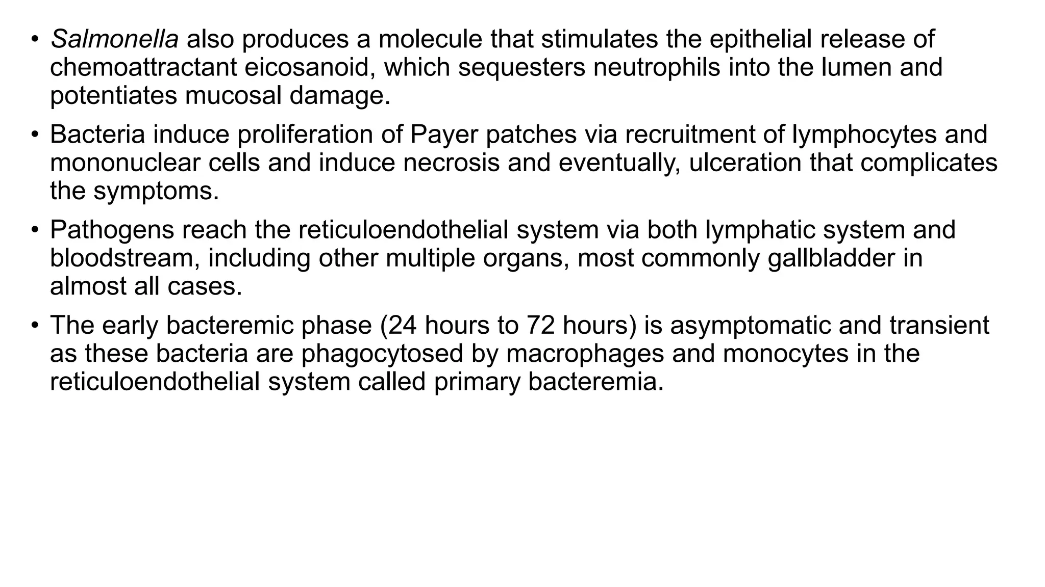 • Salmonella also produces a molecule that stimulates the epithelial release of
chemoattractant eicosanoid, which sequesters neutrophils into the lumen and
potentiates mucosal damage.
• Bacteria induce proliferation of Payer patches via recruitment of lymphocytes and
mononuclear cells and induce necrosis and eventually, ulceration that complicates
the symptoms.
• Pathogens reach the reticuloendothelial system via both lymphatic system and
bloodstream, including other multiple organs, most commonly gallbladder in
almost all cases.
• The early bacteremic phase (24 hours to 72 hours) is asymptomatic and transient
as these bacteria are phagocytosed by macrophages and monocytes in the
reticuloendothelial system called primary bacteremia.
 
