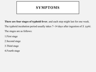 SYMPTOMS
There are four stages of typhoid fever, and each step might last for one week.
The typhoid incubation period usually takes 7–14 days after ingestion of S. typhi.
The stages are as follows:
1.First stage
2.Second stage
3.Third stage
4.Fourth stage
 