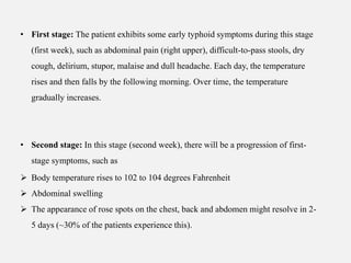• First stage: The patient exhibits some early typhoid symptoms during this stage
(first week), such as abdominal pain (right upper), difficult-to-pass stools, dry
cough, delirium, stupor, malaise and dull headache. Each day, the temperature
rises and then falls by the following morning. Over time, the temperature
gradually increases.
• Second stage: In this stage (second week), there will be a progression of first-
stage symptoms, such as
 Body temperature rises to 102 to 104 degrees Fahrenheit
 Abdominal swelling
 The appearance of rose spots on the chest, back and abdomen might resolve in 2-
5 days (~30% of the patients experience this).
 
