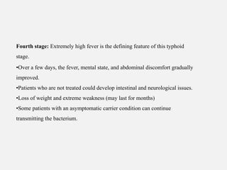 Fourth stage: Extremely high fever is the defining feature of this typhoid
stage.
•Over a few days, the fever, mental state, and abdominal discomfort gradually
improved.
•Patients who are not treated could develop intestinal and neurological issues.
•Loss of weight and extreme weakness (may last for months)
•Some patients with an asymptomatic carrier condition can continue
transmitting the bacterium.
 