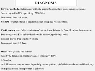 RDT for antibody- Detection of antibody against Salmonella in single serum specimens
Sensitivity: 69%–78%, specificity: 77%–90%
Turnaround time 2–4 hours
No RDT for enteric fever is accurate enough to replace reference tests.
Confirmatory test: Culture-Isolation of enteric fever Salmonella from blood and bone marrow
Sensitivity: 40%–87% in blood and 80% in marrow, specificity: 100%
Isolation allows drug sensitivity testing
Turnaround time 3–6 days.
Widal test† ≥4-fold rise in titer*
Sensitivity depends on local prevalence, specificity: 100%
Affordable
≥4 fold increase may not occur in partially treated patients, ≥4-fold rise can be missed if antibody
level peaks before first specimen is collected.
DIAGNOSIS
 