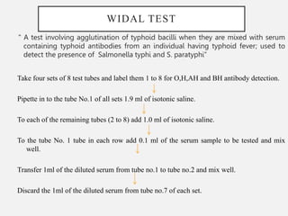 WIDAL TEST
" A test involving agglutination of typhoid bacilli when they are mixed with serum
containing typhoid antibodies from an individual having typhoid fever; used to
detect the presence of Salmonella typhi and S. paratyphi”
Take four sets of 8 test tubes and label them 1 to 8 for O,H,AH and BH antibody detection.
Pipette in to the tube No.1 of all sets 1.9 ml of isotonic saline.
To each of the remaining tubes (2 to 8) add 1.0 ml of isotonic saline.
To the tube No. 1 tube in each row add 0.1 ml of the serum sample to be tested and mix
well.
Transfer 1ml of the diluted serum from tube no.1 to tube no.2 and mix well.
Discard the 1ml of the diluted serum from tube no.7 of each set.
 