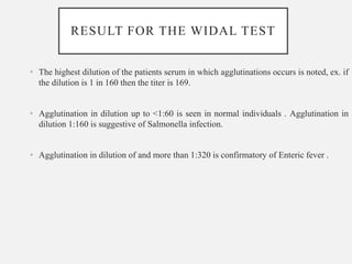 RESULT FOR THE WIDAL TEST
• The highest dilution of the patients serum in which agglutinations occurs is noted, ex. if
the dilution is 1 in 160 then the titer is 169.
• Agglutination in dilution up to <1:60 is seen in normal individuals . Agglutination in
dilution 1:160 is suggestive of Salmonella infection.
• Agglutination in dilution of and more than 1:320 is confirmatory of Enteric fever .
 
