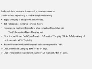 Early antibiotic treatment is essential to decrease mortality.
Can be started empirically if clinical suspicion is strong.
• Tepid sponging to bring down temperature.
• Tab Paracetamol 10mg/kg TDS for 4 days.
• Presumptive treatment for malaria after collecting blood slide viz
Tab Chloroquine (Base) 10mg/kg stat
• First line antibiotic- Oral Ciprofloxacin / Ofloxacin- 7.5mg/kg BD for 5-7 days (drug of
choice even in MDR Typhoid)
• Second line antibiotics (Widespread resistance reported in India)
 Oral Amoxicillin 25mg/kg TDS for 10-14 days.
 Oral Trimethoprim/ Sulphamethoxazole 4/20 mg/kg BD for -14 days.
 