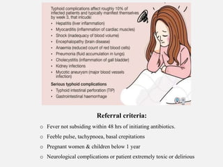 Referral criteria:
o Fever not subsiding within 48 hrs of initiating antibiotics.
o Feeble pulse, tachypnoea, basal crepitations
o Pregnant women & children below 1 year
o Neurological complications or patient extremely toxic or delirious
 