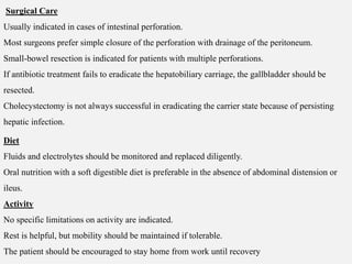 Surgical Care
Usually indicated in cases of intestinal perforation.
Most surgeons prefer simple closure of the perforation with drainage of the peritoneum.
Small-bowel resection is indicated for patients with multiple perforations.
If antibiotic treatment fails to eradicate the hepatobiliary carriage, the gallbladder should be
resected.
Cholecystectomy is not always successful in eradicating the carrier state because of persisting
hepatic infection.
Diet
Fluids and electrolytes should be monitored and replaced diligently.
Oral nutrition with a soft digestible diet is preferable in the absence of abdominal distension or
ileus.
Activity
No specific limitations on activity are indicated.
Rest is helpful, but mobility should be maintained if tolerable.
The patient should be encouraged to stay home from work until recovery
 