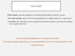 VACCINES
TAB vaccine: specific prophylaxis with heat killed typhoid bacillus vaccine.
Live oral vaccine: the live oral vaccine(typhoral) is a stable mutant of s. typhi strain
vi vaccine: the injectable vaccine (typhim-vi)contains purified vi polysaccride antigen
from s.typhi strain Ty2
Travel-associated typhoid fever is largely preventable.
Vaccination against typhoid fever is recommended for travelers visiting countries with
endemic disease.
 