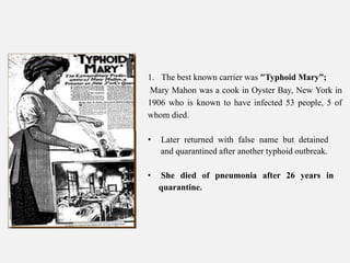1. The best known carrier was "Typhoid Mary”;
Mary Mahon was a cook in Oyster Bay, New York in
1906 who is known to have infected 53 people, 5 of
whom died.
• Later returned with false name but detained
and quarantined after another typhoid outbreak.
• She died of pneumonia after 26 years in
quarantine.
 