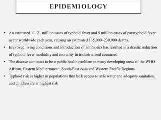 EPIDEMIOLOGY
• An estimated 11–21 million cases of typhoid fever and 5 million cases of paratyphoid fever
occur worldwide each year, causing an estimated 135,000–230,000 deaths.
• Improved living conditions and introduction of antibiotics has resulted in a drastic reduction
of typhoid fever morbidity and mortality in industrialised countries.
• The disease continues to be a public health problem in many developing areas of the WHO
African, Eastern Mediterranean, South-East Asia and Western Pacific Regions.
• Typhoid risk is higher in populations that lack access to safe water and adequate sanitation,
and children are at highest risk
 
