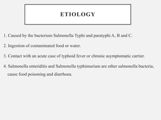 ETIOLOGY
1. Caused by the bacterium Salmonella Typhi and paratyphi A, B and C.
2. Ingestion of contaminated food or water.
3. Contact with an acute case of typhoid fever or chronic asymptomatic carrier.
4. Salmonella enteriditis and Salmonella typhimurium are other salmonella bacteria,
cause food poisoning and diarrhoea.
 