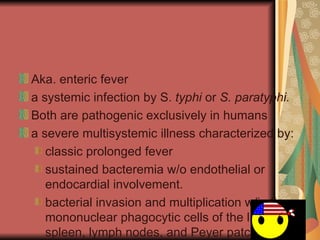 Aka. enteric fever a systemic infection by S.  typhi  or  S. paratyphi.   Both are pathogenic exclusively in humans a severe multisystemic illness characterized by:  classic prolonged fever sustained bacteremia w/o endothelial or endocardial involvement. bacterial invasion and multiplication w/in the mononuclear phagocytic cells of the liver, spleen, lymph nodes, and Peyer patches 