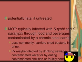 potentially fatal if untreated MOT: typically infected with  S typhi  and  S paratyphi  through food and beverages contaminated by a chronic stool carrier Less c ommonly , carriers shed bacteria in urine. Px maybe infected by drinking sewage-contaminated water or by eating contaminated shellfish or faultily canned meat 