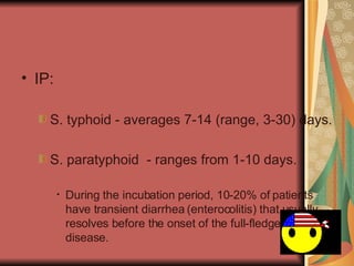 IP:  S. typhoid - averages 7-14 (range, 3-30) days. S. paratyphoid  - ranges from 1-10 days.  During the incubation period, 10-20% of patients have transient diarrhea (enterocolitis) that usually resolves before the onset of the full-fledged disease.  