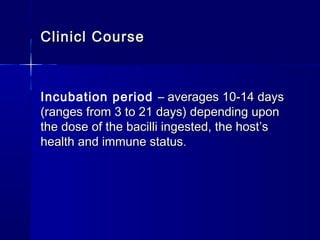 Clinicl CourseClinicl Course
Incubation period – averages 10-14 days– averages 10-14 days
(ranges from 3 to 21 days) depending upon(ranges from 3 to 21 days) depending upon
the dose of the bacilli ingested, the host’sthe dose of the bacilli ingested, the host’s
health and immune statushealth and immune status..
 