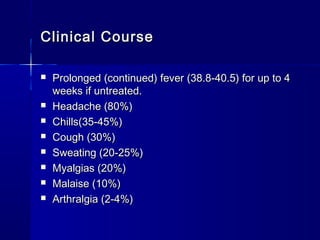 Clinical CourseClinical Course
 Prolonged (continued) fever (38.8-40.5) for up to 4Prolonged (continued) fever (38.8-40.5) for up to 4
weeks if untreated.weeks if untreated.
 Headache (80%)Headache (80%)
 Chills(35-45%)Chills(35-45%)
 Cough (30%)Cough (30%)
 Sweating (20-25%)Sweating (20-25%)
 Myalgias (20%)Myalgias (20%)
 Malaise (10%)Malaise (10%)
 Arthralgia (2-4%)Arthralgia (2-4%)
 