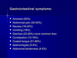 Gastrointestinal symptoms:Gastrointestinal symptoms:
 Anorexia (55%)Anorexia (55%)
 Abdominal pain (30-40%)Abdominal pain (30-40%)
 Nausea (18-24%)Nausea (18-24%)
 Vomiting (18%)Vomiting (18%)
 Diarrhea (22-28%) more common thanDiarrhea (22-28%) more common than
 Constipation (13-16%)Constipation (13-16%)
 Coated tongue (51-56%)Coated tongue (51-56%)
 Splenomegaly (5-6%)Splenomegaly (5-6%)
 Abdominal tenderness (4-5%)Abdominal tenderness (4-5%)
 