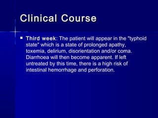 Clinical CourseClinical Course
 Third week: The patient will appear in the "typhoid
state" which is a state of prolonged apathy,
toxemia, delirium, disorientation and/or coma.
Diarrhoea will then become apparent. If left
untreated by this time, there is a high risk of
intestinal hemorrhage and perforation.
 