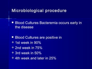 Microbiological procedure
 Blood Cultures Bacteremia occurs early in
the disease
 Blood Cultures are positive in
 1st week in 90%
 2nd week in 75%
 3rd week in 50%
 4th week and later in 25%
 