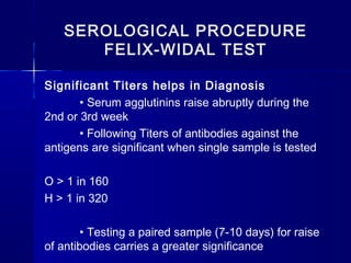 SEROLOGICAL PROCEDURE
FELIX-WIDAL TEST
Significant Titers helps in Diagnosis
• Serum agglutinins raise abruptly during the
2nd or 3rd week
• Following Titers of antibodies against the
antigens are significant when single sample is tested
O > 1 in 160
H > 1 in 320
• Testing a paired sample (7-10 days) for raise
of antibodies carries a greater significance 
 