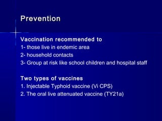 PreventionPrevention
Vaccination recommended to
1- those live in endemic area
2- household contacts
3- Group at risk like school children and hospital staff
Two types of vaccines
1. Injectable Typhoid vaccine (Vi CPS)
2. The oral live attenuated vaccine (TY21a)
 