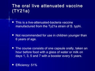 The oral live attenuated vaccine
(TY21a)
 This is a live-attenuated-bacteria vaccine
manufactured from the Ty21a strain of S. typhi.
 Not recommended for use in children younger than
6 years of age.
 The course consists of one capsule orally, taken an
hour before food with a glass of water or milk on
days 1, 3, 5 and 7 with a booster every 5 years.
 Efficiency: 51%
 