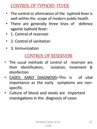 CONTROL OF TYPHOID FEVER
• The control or elimination of the typhoid fever is
well within the scope of modern public health
• There are generally three lines of defence
against typhoid fever:
• 1. Control of reservoir
• 2. Control of sanitation
• 3. Immunization
CONTROL OF RESERVOIR
• The usual methods of control of reservoir are
their identification, isolation, treatment &
disinfection
• CASES: EARLY DIAGNOSIS–This is of vital
importance as the early symptoms are non-
specific
• Culture of blood and stools are important
investigations in the diagnosis of cases
15Kuldeep Vyas M.Sc.
CHN
 