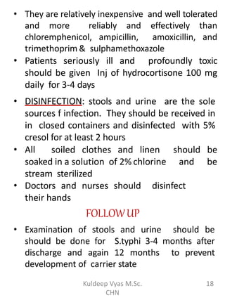 • They are relatively inexpensive and well tolerated
and more reliably and effectively than
chloremphenicol, ampicillin, amoxicillin, and
trimethoprim & sulphamethoxazole
• Patients seriously ill and profoundly toxic
should be given Inj of hydrocortisone 100 mg
daily for 3-4 days
• DISINFECTION: stools and urine are the sole
sources f infection. They should be received in
in closed containers and disinfected with 5%
cresol for at least 2 hours
• All soiled clothes and linen should be
soaked in a solution of 2% chlorine and be
stream sterilized
• Doctors and nurses should disinfect
their hands
FOLLOWUP
• Examination of stools and urine should be
should be done for S.typhi 3-4 months after
discharge and again 12 months to prevent
development of carrier state
18Kuldeep Vyas M.Sc.
CHN
 