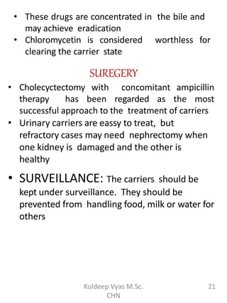 • These drugs are concentrated in the bile and
may achieve eradication
• Chloromycetin is considered worthless for
clearing the carrier state
SUREGERY
• Cholecyctectomy with concomitant ampicillin
therapy has been regarded as the most
successful approach to the treatment of carriers
• Urinary carriers are eassy to treat, but
refractory cases may need nephrectomy when
one kidney is damaged and the other is
healthy
• SURVEILLANCE: The carriers should be
kept under surveillance. They should be
prevented from handling food, milk or water for
others
21Kuldeep Vyas M.Sc.
CHN
 