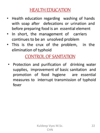 HEALTHEDUCATION
• Health education regarding washing of hands
with soap after defecations or urination and
before preparing food is an essential element
• In short, the management of carriers
continues to be an unsolved problem
• This is the crux of the problem, in the
elimination of typhoid
CONTROL OF SANITATION
• Protection and purification of drinking water
supplies, improvement of basic sanitation and
promotion of food hygiene are essential
measures to interrupt transmission of typhoid
fever
22Kuldeep Vyas M.Sc.
CHN
 