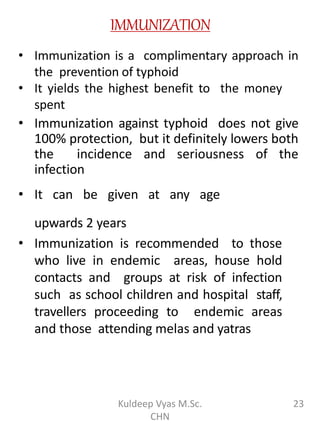 IMMUNIZATION
• Immunization is a complimentary approach in
the prevention of typhoid
• It yields the highest benefit to the money
spent
• Immunization against typhoid does not give
100% protection, but it definitely lowers both
the incidence and seriousness of the
infection
• It can be given at any age
upwards 2 years
• Immunization is recommended to those
who live in endemic areas, house hold
contacts and groups at risk of infection
such as school children and hospital staff,
travellers proceeding to endemic areas
and those attending melas and yatras
23Kuldeep Vyas M.Sc.
CHN
 