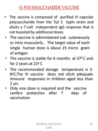 Vi POLYSSACCHARIDEVACCINE
• The vaccine is composed of purified Vi capsular
polysaccharide from the Ty2 S typhi strain and
elicits a T-cell independent IgG response that is
not boosted by additional doses
• The vaccine is administered sub cutaneously
or intra muscularly . The target value of each
single human dose is about 25 micro gram
of antigen
• The vaccine is stable for 6 months at 370 C and
for 2 years at 220 C
• The recommended storage temperature is 2-
8oC.The Vi vaccine does not elicit adequate
immune responses in children aged less than
2 yrs
• Only one dose is required and the vaccine
confers protection after 7 days of
vaccination
25Kuldeep Vyas M.Sc.
CHN
 