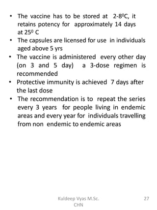 • The vaccine has to be stored at 2-80C, it
retains potency for approximately 14 days
at 250 C
• The capsules are licensed for use in individuals
aged above 5 yrs
• The vaccine is administered every other day
(on 3 and 5 day) a 3-dose regimen is
recommended
• Protective immunity is achieved 7 days after
the last dose
• The recommendation is to repeat the series
every 3 years for people living in endemic
areas and every year for individuals travelling
from non endemic to endemic areas
27Kuldeep Vyas M.Sc.
CHN
 