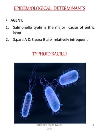 EPIDEMIOLOGICAL DETERMINANTS
• AGENT:
1. Salmonella typhi is the major cause of entric
fever
2. S.para A & S.para B are relatively infrequent
TYPHOIDBACILLI
3Kuldeep Vyas M.Sc.
CHN
 