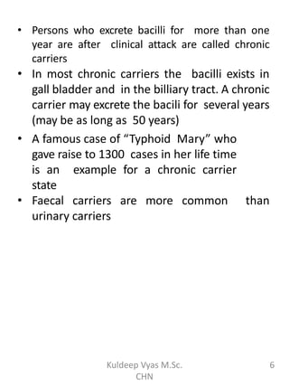 • Persons who excrete bacilli for more than one
year are after clinical attack are called chronic
carriers
• In most chronic carriers the bacilli exists in
gall bladder and in the billiary tract. A chronic
carrier may excrete the bacili for several years
(may be as long as 50 years)
• A famous case of “Typhoid Mary” who
gave raise to 1300 cases in her life time
is an example for a chronic carrier
state
• Faecal carriers are more common than
urinary carriers
6Kuldeep Vyas M.Sc.
CHN
 