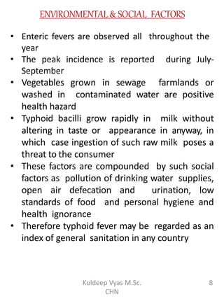 ENVIRONMENTAL& SOCIAL FACTORS
• Enteric fevers are observed all throughout the
year
• The peak incidence is reported during July-
September
• Vegetables grown in sewage farmlands or
washed in contaminated water are positive
health hazard
• Typhoid bacilli grow rapidly in milk without
altering in taste or appearance in anyway, in
which case ingestion of such raw milk poses a
threat to the consumer
• These factors are compounded by such social
factors as pollution of drinking water supplies,
open air defecation and urination, low
standards of food and personal hygiene and
health ignorance
• Therefore typhoid fever may be regarded as an
index of general sanitation in any country
8Kuldeep Vyas M.Sc.
CHN
 