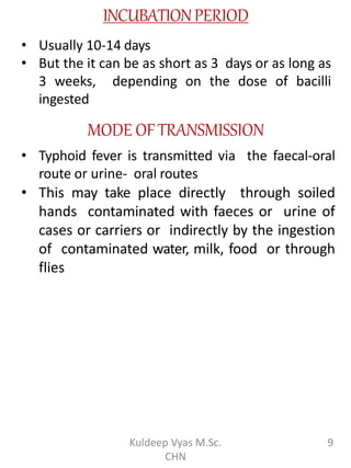 INCUBATIONPERIOD
• Usually 10-14 days
• But the it can be as short as 3 days or as long as
3 weeks, depending on the dose of bacilli
ingested
MODE OFTRANSMISSION
• Typhoid fever is transmitted via the faecal-oral
route or urine- oral routes
• This may take place directly through soiled
hands contaminated with faeces or urine of
cases or carriers or indirectly by the ingestion
of contaminated water, milk, food or through
flies
9Kuldeep Vyas M.Sc.
CHN
 
